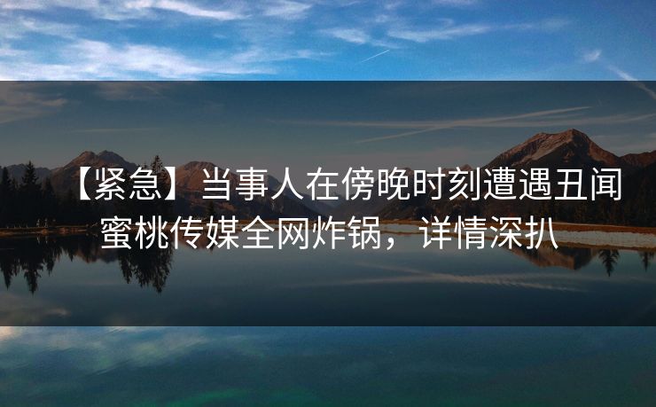 【紧急】当事人在傍晚时刻遭遇丑闻蜜桃传媒全网炸锅，详情深扒