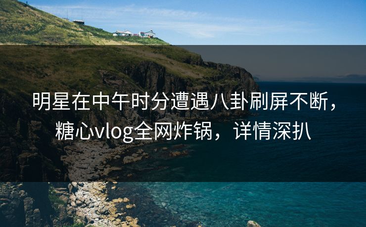 明星在中午时分遭遇八卦刷屏不断，糖心vlog全网炸锅，详情深扒