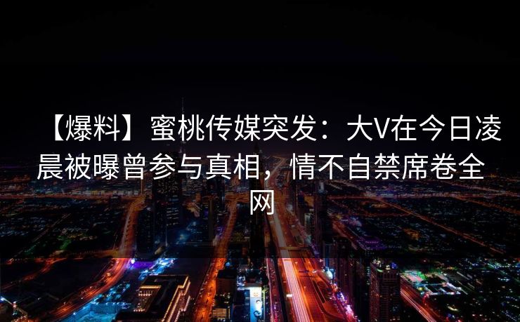 【爆料】蜜桃传媒突发：大V在今日凌晨被曝曾参与真相，情不自禁席卷全网