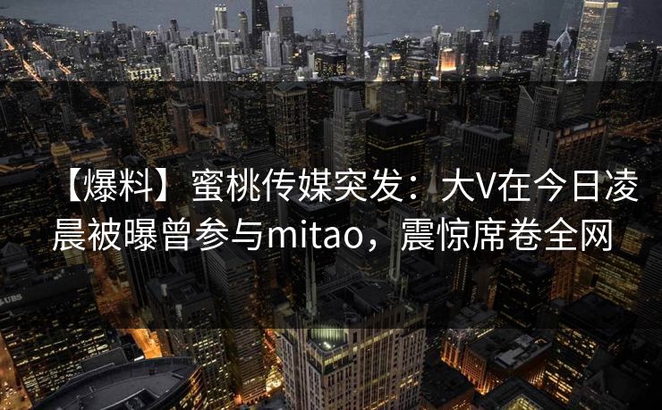 【爆料】蜜桃传媒突发：大V在今日凌晨被曝曾参与mitao，震惊席卷全网