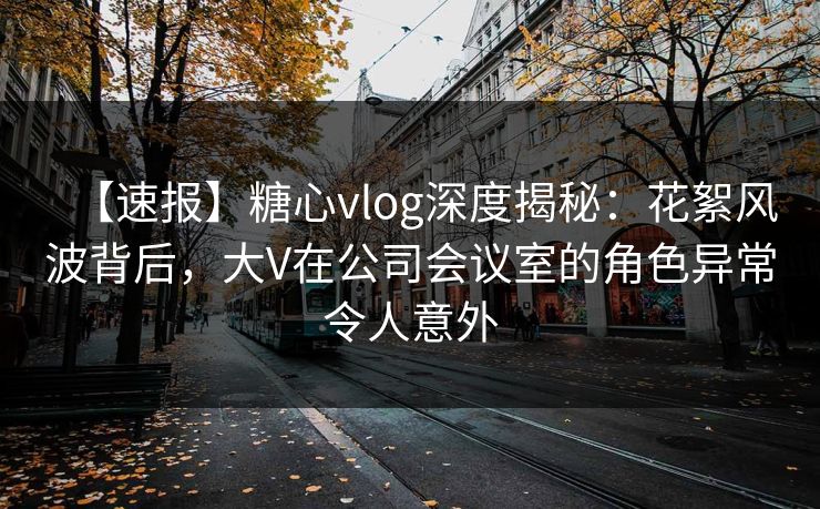 【速报】糖心vlog深度揭秘：花絮风波背后，大V在公司会议室的角色异常令人意外