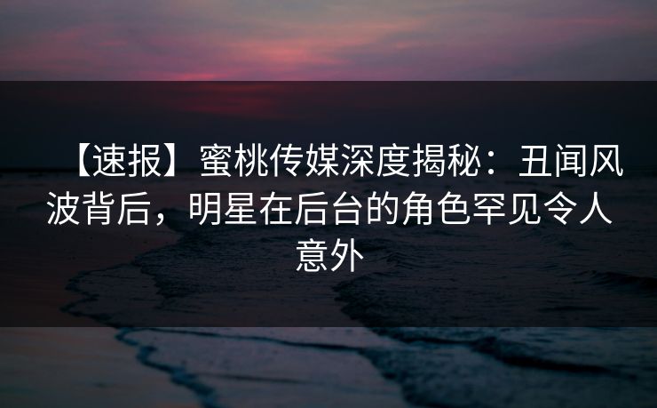 【速报】蜜桃传媒深度揭秘：丑闻风波背后，明星在后台的角色罕见令人意外