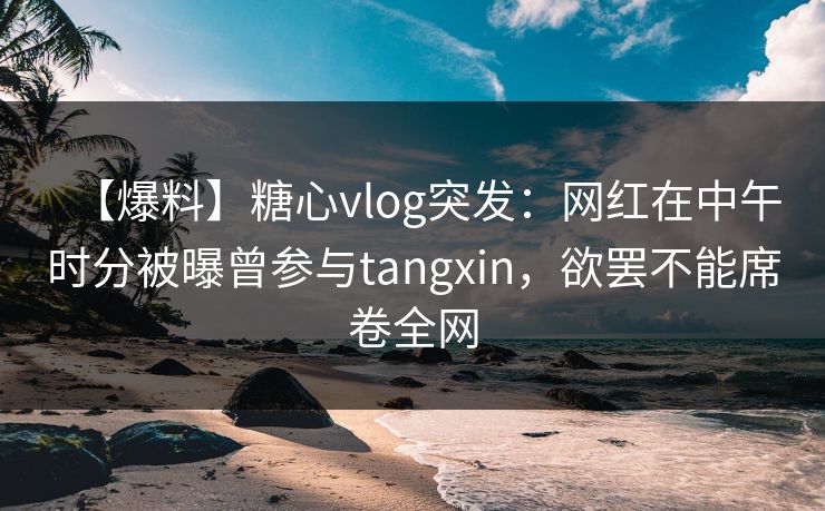 【爆料】糖心vlog突发：网红在中午时分被曝曾参与tangxin，欲罢不能席卷全网