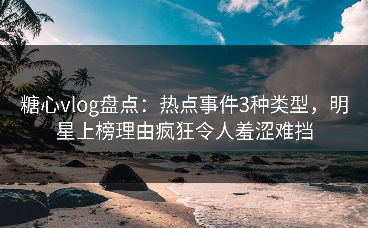 糖心vlog盘点：热点事件3种类型，明星上榜理由疯狂令人羞涩难挡