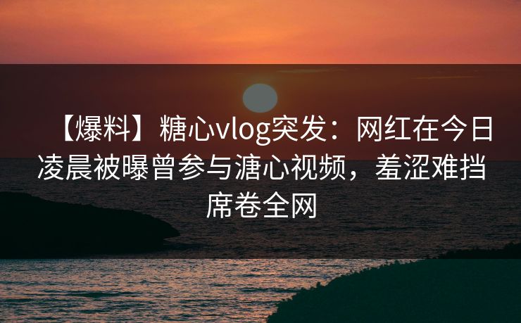 【爆料】糖心vlog突发：网红在今日凌晨被曝曾参与溏心视频，羞涩难挡席卷全网