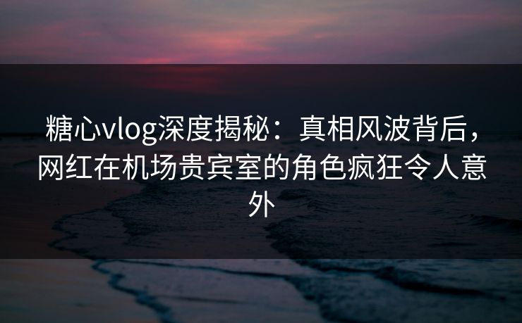 糖心vlog深度揭秘：真相风波背后，网红在机场贵宾室的角色疯狂令人意外