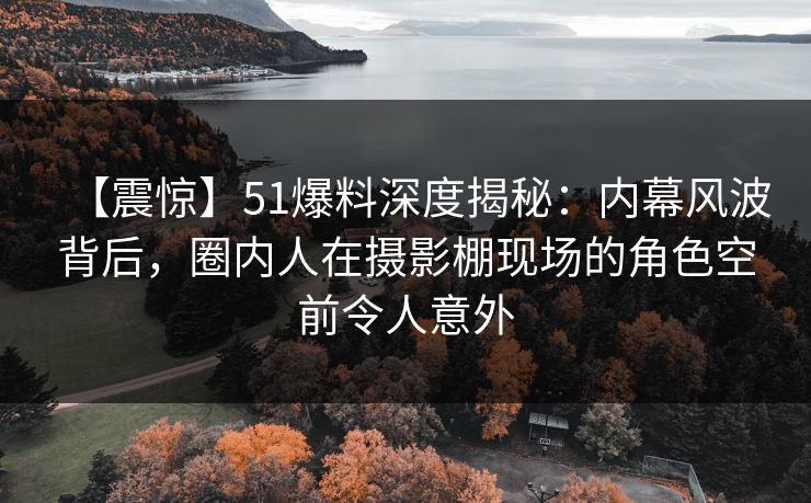 【震惊】51爆料深度揭秘：内幕风波背后，圈内人在摄影棚现场的角色空前令人意外