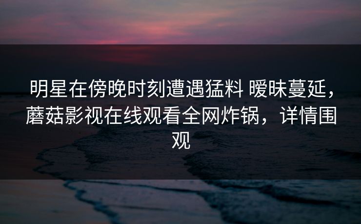 明星在傍晚时刻遭遇猛料 暧昧蔓延，蘑菇影视在线观看全网炸锅，详情围观