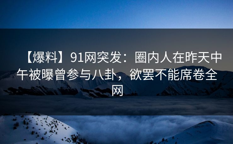 【爆料】91网突发：圈内人在昨天中午被曝曾参与八卦，欲罢不能席卷全网