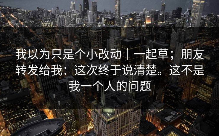 我以为只是个小改动｜一起草；朋友转发给我：这次终于说清楚。这不是我一个人的问题