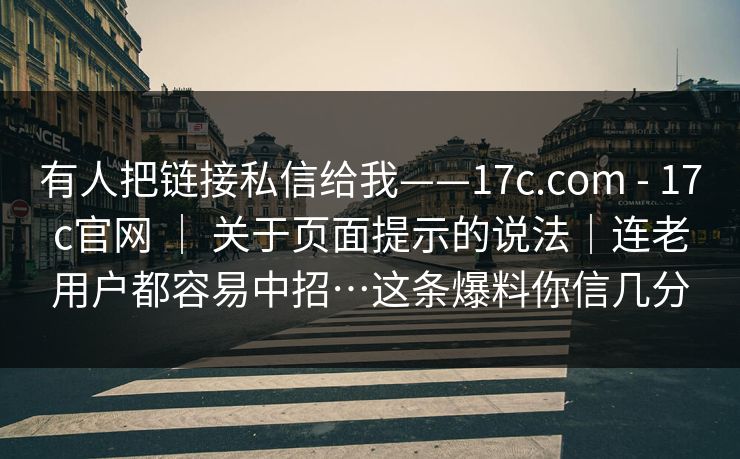有人把链接私信给我——17c.com - 17c官网 ｜ 关于页面提示的说法｜连老用户都容易中招…这条爆料你信几分