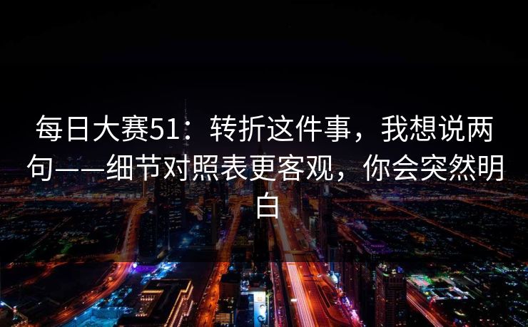 每日大赛51：转折这件事，我想说两句——细节对照表更客观，你会突然明白