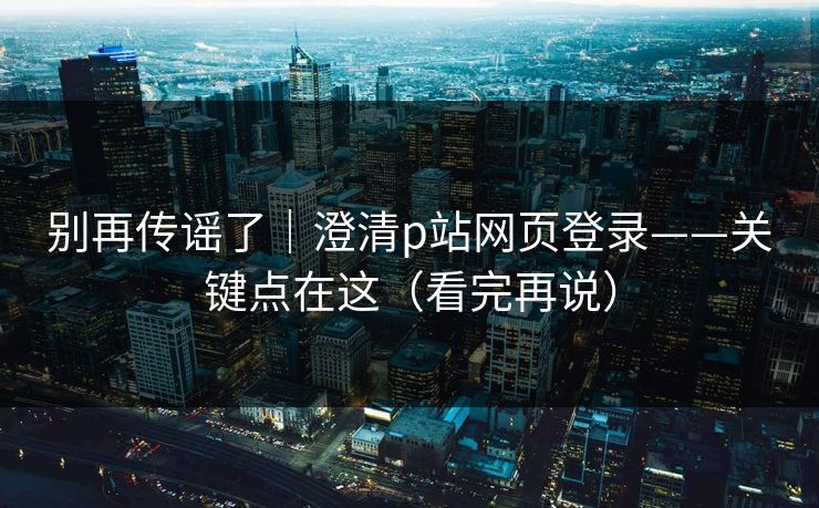 别再传谣了｜澄清p站网页登录——关键点在这（看完再说）