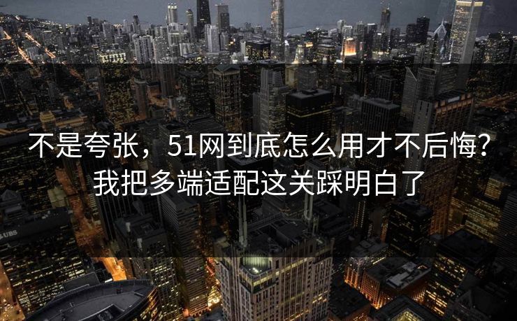 不是夸张，51网到底怎么用才不后悔？我把多端适配这关踩明白了