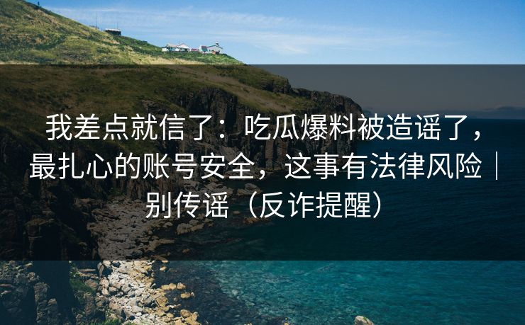 我差点就信了：吃瓜爆料被造谣了，最扎心的账号安全，这事有法律风险｜别传谣（反诈提醒）