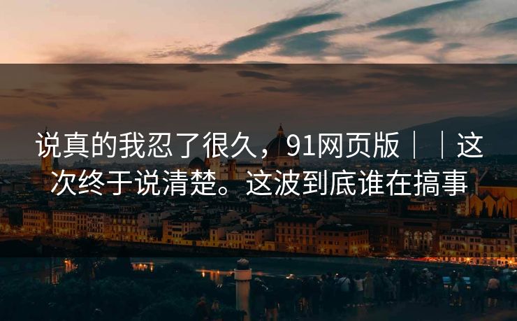 说真的我忍了很久，91网页版｜｜这次终于说清楚。这波到底谁在搞事