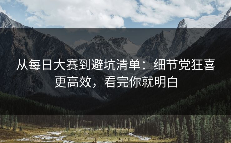 从每日大赛到避坑清单：细节党狂喜更高效，看完你就明白