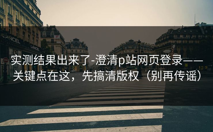 实测结果出来了-澄清p站网页登录——关键点在这，先搞清版权（别再传谣）