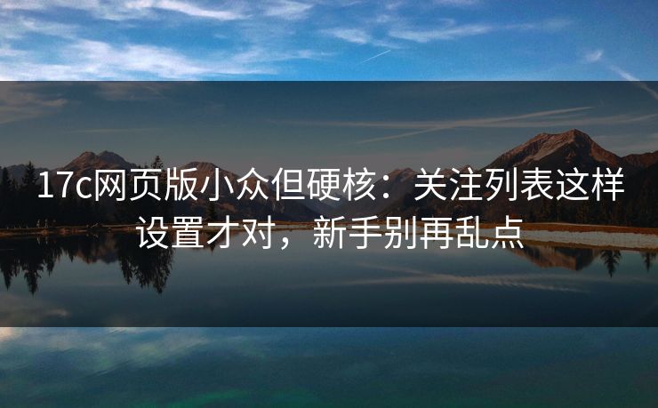 17c网页版小众但硬核：关注列表这样设置才对，新手别再乱点