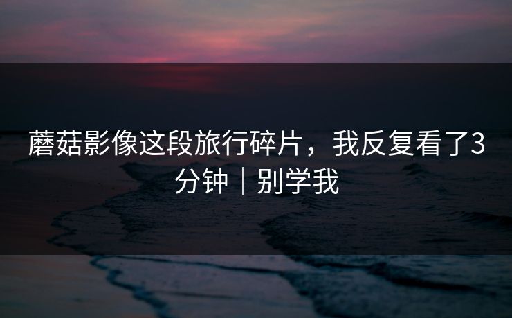 蘑菇影像这段旅行碎片，我反复看了3分钟｜别学我