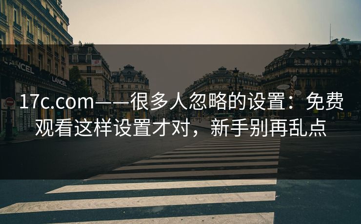 17c.com——很多人忽略的设置：免费观看这样设置才对，新手别再乱点