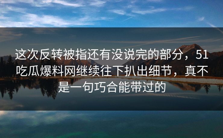 这次反转被指还有没说完的部分，51吃瓜爆料网继续往下扒出细节，真不是一句巧合能带过的