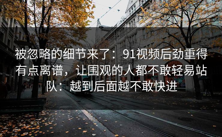 被忽略的细节来了：91视频后劲重得有点离谱，让围观的人都不敢轻易站队：越到后面越不敢快进