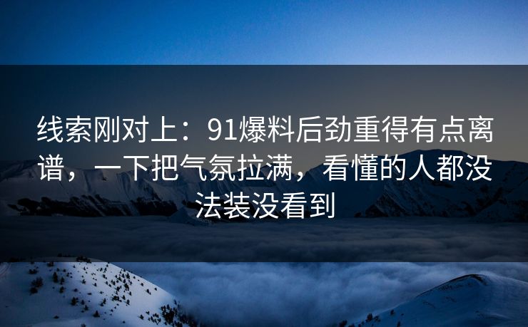 线索刚对上：91爆料后劲重得有点离谱，一下把气氛拉满，看懂的人都没法装没看到