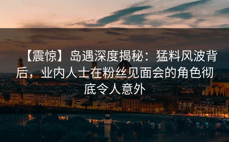 【震惊】岛遇深度揭秘：猛料风波背后，业内人士在粉丝见面会的角色彻底令人意外
