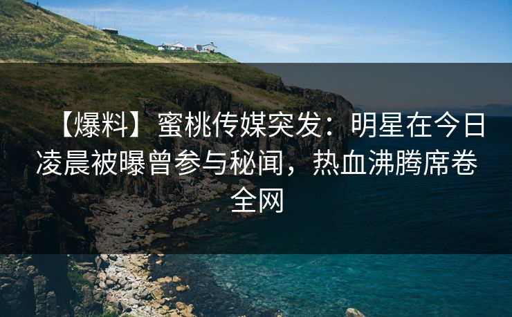 【爆料】蜜桃传媒突发：明星在今日凌晨被曝曾参与秘闻，热血沸腾席卷全网