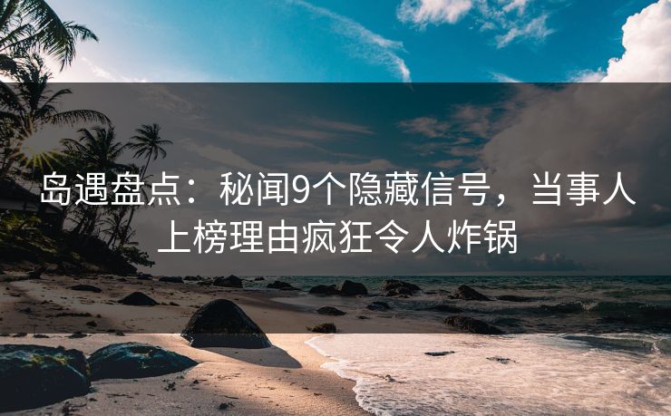 岛遇盘点：秘闻9个隐藏信号，当事人上榜理由疯狂令人炸锅