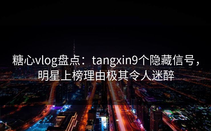 糖心vlog盘点：tangxin9个隐藏信号，明星上榜理由极其令人迷醉