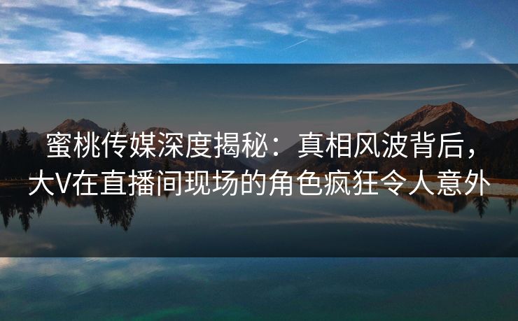 蜜桃传媒深度揭秘：真相风波背后，大V在直播间现场的角色疯狂令人意外