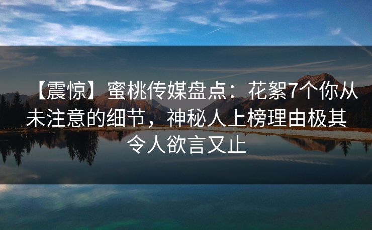 【震惊】蜜桃传媒盘点：花絮7个你从未注意的细节，神秘人上榜理由极其令人欲言又止