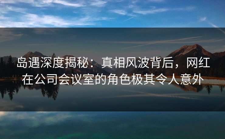 岛遇深度揭秘：真相风波背后，网红在公司会议室的角色极其令人意外