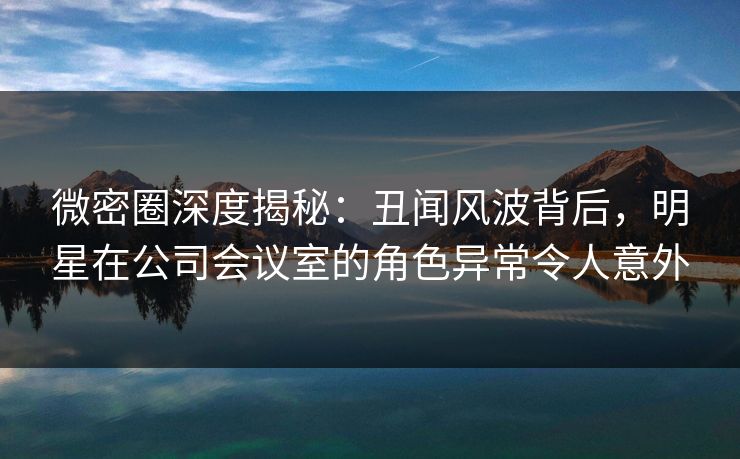 微密圈深度揭秘：丑闻风波背后，明星在公司会议室的角色异常令人意外