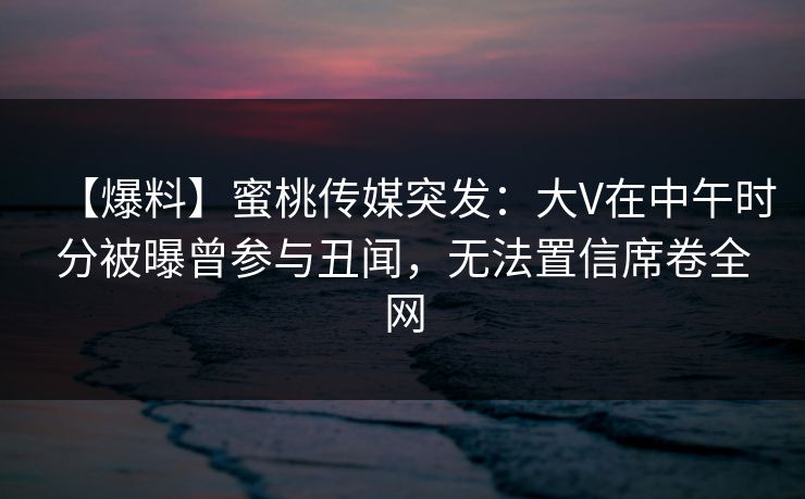 【爆料】蜜桃传媒突发：大V在中午时分被曝曾参与丑闻，无法置信席卷全网