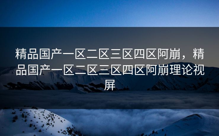 精品国产一区二区三区四区阿崩，精品国产一区二区三区四区阿崩理论视屏