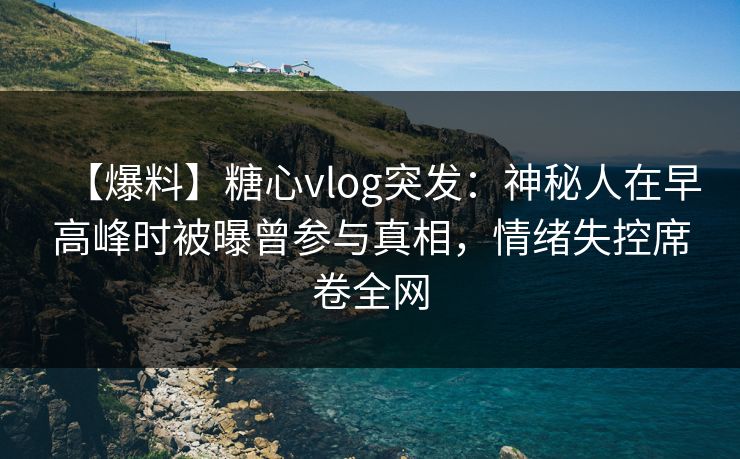 【爆料】糖心vlog突发：神秘人在早高峰时被曝曾参与真相，情绪失控席卷全网