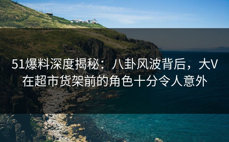 51爆料深度揭秘：八卦风波背后，大V在超市货架前的角色十分令人意外