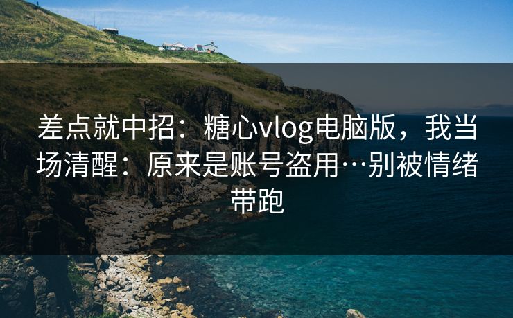 差点就中招：糖心vlog电脑版，我当场清醒：原来是账号盗用…别被情绪带跑