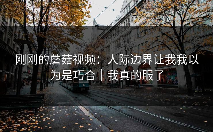 刚刚的蘑菇视频：人际边界让我我以为是巧合｜我真的服了